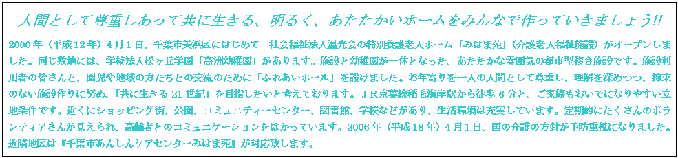 テキスト ボックス: 人間として尊重しあって共に生きる、明るく、あたたかいホームをみんなで作っていきましょう!!
2000年(平成12年)4月1日、千葉市美浜区にはじめて 社会福祉法人温光会の特別養護老人ホーム「みはま苑」(介護老人福祉施設)がオープンしました。同じ敷地には、学校法人松ヶ丘学園「高洲幼稚園」があります。施設と幼稚園が一体となった、あたたかな雰囲気の都市型複合施設です。施設利用者の皆さんと、園児や地域の方たちとの交流のために「ふれあいホール」を設けました。お年寄りを一人の人間として尊重し、理解を深めつつ、拘束のない施設作りに努め、「共に生きる21世紀」を目指したいと考えております。JR京葉線稲毛海岸駅から徒歩6分と、ご家族もおいでになりやすい立地条件です。近くにショッピング街、公園、コミュニティーセンター、図書館、学校などがあり、生活環境は充実しています。定期的にたくさんのボランティアさんが見えられ、高齢者とのコミュニケーションをはかっています。2006年(平成18年)4月1日、国の介護の方針が予防重視になりました。近隣地区は『千葉市あんしんケアセンターみはま苑』が対応致します。